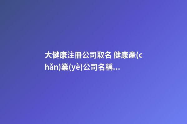 大健康注冊公司取名 健康產(chǎn)業(yè)公司名稱取名-第1張-公司起名-玄機派